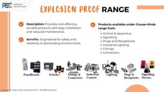 Copyright © Project Sales Corporation 2021. All Rights Reserved.
EXPLOSION PROOF RANGE
Description: Provides cost-effective,
durable products with easy installation
and reduced maintenance.
Benefits: Engineered for safety and
reliability in demanding environments.
Products available under Crouse-Hinds
range from:
Control & Apparatus
Signalling
Plugs and Receptacles
Industrial Lighting
Fittings
Connectors
 