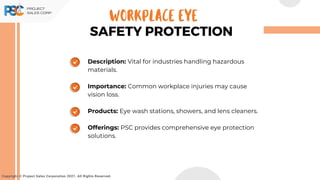 Copyright © Project Sales Corporation 2021. All Rights Reserved.
SAFETY PROTECTION
WORKPLACE EYE
Description: Vital for industries handling hazardous
materials.
Importance: Common workplace injuries may cause
vision loss.
Products: Eye wash stations, showers, and lens cleaners.
Offerings: PSC provides comprehensive eye protection
solutions.
 