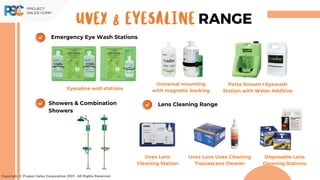Lens Cleaning Range
Showers & Combination
Showers
Copyright © Project Sales Corporation 2021. All Rights Reserved.
UVEX & EYESALINE RANGE
Emergency Eye Wash Stations
Eyesaline wall stations
Universal mounting
with magnetic backing
Porta Stream I Eyewash
Station with Water Additive
Uvex Lens
Cleaning Station
Uvex Lens Uvex Cleaning
TissuesLens Cleaner
Disposable Lens
Cleaning Stations
 