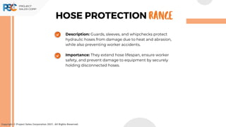 Description: Guards, sleeves, and whipchecks protect
hydraulic hoses from damage due to heat and abrasion,
while also preventing worker accidents.
Importance: They extend hose lifespan, ensure worker
safety, and prevent damage to equipment by securely
holding disconnected hoses.
Copyright © Project Sales Corporation 2021. All Rights Reserved.
HOSE PROTECTION RANGE
 