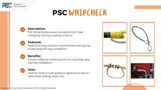 Copyright © Project Sales Corporation 2021. All Rights Reserved.
WHIPCHECK
PSC
Description:
PSC Whipchecks prevent accidents from hose
"whipping" during coupling or failure.
Features:
Made of strong, corrosion-resistant steel with spring-
loaded loops for easy installation.
Benefits:
Ensures safety by diverting strain on couplings, easy
tool-free installation.
Uses:
Ideal for hoses in high-pressure applications like air,
water blast, drilling, steam, etc.
 