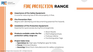 Importance of Fire Safety Equipment:
Crucial for reducing loss of life and property in fires.
Fire Prevention Plan:
Begins with identifying and documenting potential fire hazards.
Installation of Fire Protection Equipment:
Essential for quick access during fire emergencies.
Copyright © Project Sales Corporation 2021. All Rights Reserved.
RANGE
FIRE PROTECTION
Products available under the fire
protection safety range are:
Akron Nozzle
PSCFirefightersTools
Firehose Lifeline
Fire Extinguisher Tags
Project Sales Corp
Specializes in: High-spec firefighter gear for India.
Focus: Oil & Gas Industry.
Sourcing: Direct from manufacturers for safety compliance.
 