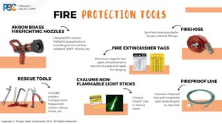 Copyright © Project Sales Corporation 2021. All Rights Reserved.
PROTECTION TOOLS
FIRE
AKRON BRASS
FIREFIGHTING NOZZLES
Designed for various
firefighting applications
including structural fires,
wildland, ARFF, marine, etc.
RESCUE TOOL﻿
S
Includes
prybars,
hooligan tools,
fireaxe, bolt
cutters, rescue
hooks, etc.
FIRE﻿
HOSE
Syntheticheavydutylayfla
thoses withend fittings.
FIREPROOF LINE
Fireman’s fireproof
line with Snaphook
both ends lengths
as required.
FIRE EXTIN﻿
GUISHER TAGS
Aluminum tags for four
years of maintenance
records, durable and ready
for hanging.
CYALUME NON-
FLAMMABLE LIGHT STICKS
12 hours
Glow 6” Size
in various
colors
 
