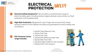 Electrical Safety Equipment: PSC provides a comprehensive range of
electrical safety gear, including lockout tagout devices, rescue sticks, arc flash
protection, and insulated tools.
High Risk Protection: Designed for use in high-risk environments, these
products adhere to the highest manufacturing standards to ensure safety and
compliance.
Copyright © Project Sales Corporation 2021. All Rights Reserved.
ELECTRICAL
PROTECTION SAFETY
PSC Protector Series
range includes:
Squids Tape Measure Trap
Power Tool Trap
Cold Shrink Trap
Squids Self-Adhering Tape Trap
Squids Web Tool Tails
Squids Single Carabiner Tool Lanyard
Squids Wrist Tool Lanyard
 