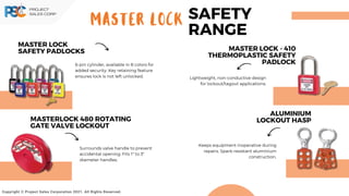 Copyright © Project Sales Corporation 2021. All Rights Reserved.
MASTER LOCK SAFETY
RANGE
MASTER LOCK
SAFETY PADLOCKS
6-pin cylinder, available in 8 colors for
added security. Key retaining feature
ensures lock is not left unlocked.
MASTERLOCK 480 ROTATING
GATE VALVE LOCKOUT
Surrounds valve handle to prevent
accidental opening. Fits 1" to 3"
diameter handles.
MASTER LOCK - 410
THERMOPLASTIC SAFETY
PADLOCK
Lightweight, non-conductive design
for lockout/tagout applications.
ALUMINIUM
LOCKOUT HASP
Keeps equipment inoperative during
repairs. Spark-resistant aluminium
construction.
 