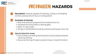 Description: Hazards capable of impaling, cutting, or entangling
workers, posing risks of injury or strangulation.
Examples of Hazards:
Bolt ends extending beyond two threads of the nut.
Hardware forming hooks or leaving gaps.
Open "S" type hooks.
Rungs or handholds protruding outward, posing eye injury risk.
Special Attention Areas:
Top of slides and sliding devices prone to protruding hardware
catching clothing.
Secure anchoring of ropes to prevent loop or noose formation.
Copyright © Project Sales Corporation 2021. All Rights Reserved.
HAZARDS
PROTRUSION
 