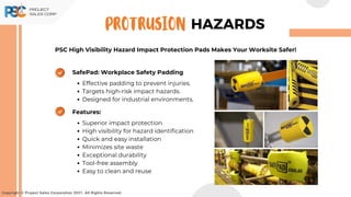 PSC High Visibility Hazard Impact Protection Pads Makes Your Worksite Safer!
Copyright © Project Sales Corporation 2021. All Rights Reserved.
HAZARDS
PROTRUSION
Features:
Superior impact protection
High visibility for hazard identification
Quick and easy installation
Minimizes site waste
Exceptional durability
Tool-free assembly
Easy to clean and reuse
SafePad: Workplace Safety Padding
Effective padding to prevent injuries.
Targets high-risk impact hazards.
Designed for industrial environments.
 