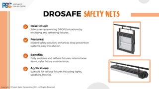 DROSAFE
Copyright © Project Sales Corporation 2021. All Rights Reserved.
SAFETY NETS
Description:
Safety nets preventing DROPS situations by
enclosing and tethering fixtures.
Features:
Instant safety solution, enhances drop prevention
systems, easy installation.
Benefits:
Fully encloses and tethers fixtures, retains loose
items, safer fixture maintenance..
Applications:
Suitable for various fixtures including lights,
speakers, lifelines.
 