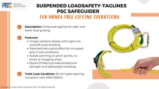 Description: Enhanced taglines for safer and
faster load guiding.
Features:
Tangle-resistant design with rigid core
and stiff cover braiding.
Patented Helix spiral effect for increased
grip in wet conditions.
Avoids catching on pinch points, no
knots or snagging areas.
Dynex 75 fibers provide exceptional
strength and lightweight handling.
Twist Lock Carabiner: 50 mm gate opening
compliant with ANSI Z359.12.
Copyright © Project Sales Corporation 2021. All Rights Reserved.
For Hands-Free Lifting Operations
PSC SAFEGUIDER
SUSPENDED LOADSAFETY-TAGLINES
 