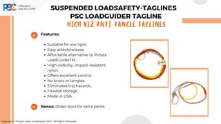 Copyright © Project Sales Corporation 2021. All Rights Reserved.
Features:
Suitable for low light.
Easy attach/release.
Affordable alternative to Polyex
LoadGuiderTM.
High visibility, impact-resistant
nylon.
Offers excellent control.
No knots or tangles.
Eliminates trip hazards.
Flexible storage.
Made in USA.
Bonus: Order 5pcs for extra perks.
SUSPENDED LOADSAFETY-TAGLINES
PSC LOADGUIDER TAGLINE
High Viz Anti-Tangle Taglines
 