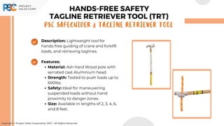 Copyright © Project Sales Corporation 2021. All Rights Reserved.
Description: Lightweight tool for
hands-free guiding of crane and forklift
loads, and retrieving taglines.
Features:
Material: Ash Hard Wood pole with
serrated cast Aluminium head.
Strength: Tested to push loads up to
600lbs.
Safety: Ideal for maneuvering
suspended loads without hand
proximity to danger zones.
Size: Available in lengths of 2, 3, 4, 6,
and 8 feet.
HANDS-FREE SAFETY
PSC SAFEGUIDER & TAGLINE RETRIEVER TOOL
TAGLINE RETRIEVER TOOL (TRT)
 