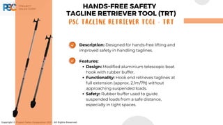 Copyright © Project Sales Corporation 2021. All Rights Reserved.
Description: Designed for hands-free lifting and
improved safety in handling taglines.
Features:
Design: Modified aluminium telescopic boat
hook with rubber buffer.
Functionality: Hook end retrieves taglines at
full extension (approx. 2.1m/7ft) without
approaching suspended loads.
Safety: Rubber buffer used to guide
suspended loads from a safe distance,
especially in tight spaces.
HANDS-FREE SAFETY
TAGLINE RETRIEVER TOOL (TRT)
PSC TAGLINE RETRIEVER TOOL - TRT
 