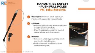 Copyright © Project Sales Corporation 2021. All Rights Reserved.
Description: Reduces pinch and crush
injuries with suspender tubular loads.
Features:
Non-slip grips, locking mechanism, and
durable aluminium shaft.
Dual Release options: spring-loaded
noose release and slide control.
Benefits:
Enhances safety by preventing pinch
and crush-related injuries.
Easy to operate, providing precise
control during use.
HANDS-FREE SAFETY
– PUSH PULL POLES
PSC TUBULARGUIDER
 