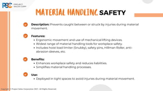Description: Prevents caught between or struck by injuries during material
movement.
Features:
Ergonomic movement and use of mechanical lifting devices.
Widest range of material handling tools for workplace safety.
Includes hoist load limiter (Snubby), safety pins, Hillman Roller, anti-
abrasion sleeves, etc.
Benefits:
Enhances workplace safety and reduces liabilities.
Simplifies material handling processes.
Use:
Deployed in tight spaces to avoid injuries during material movement.
Copyright © Project Sales Corporation 2021. All Rights Reserved.
SAFETY
MATERIAL HANDLING
 