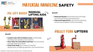 PSC LIFT ASSIST
MANUAL
LIFTING AIDS
PALLET FORK LIFTERS
Copyright © Project Sales Corporation 2021. All Rights Reserved.
Benefit:
Reduced Injuries: Minimized hand and finger
injuries from lifting small equipment.
Improved Ergonomics: Less need for bending,
enhancing workplace comfort and safety.
SAFETY
MATERIAL HANDLING
Benefit:
Cushion Grip with 3-Position Lever: Comfortable
handling and versatile control options.
Flow Valve for Controlled Lowering: Ensures precise
and safe lowering of loads.
Fixed Push Rods: Eliminates the need for
adjustments, simplifying operation and maintenance.
 