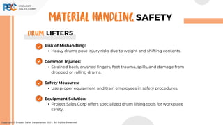 Risk of Mishandling:
Heavy drums pose injury risks due to weight and shifting contents.
Common Injuries:
Strained back, crushed fingers, foot trauma, spills, and damage from
dropped or rolling drums.
Safety Measures:
Use proper equipment and train employees in safety procedures.
Equipment Solution:
Project Sales Corp offers specialized drum lifting tools for workplace
safety.
Copyright © Project Sales Corporation 2021. All Rights Reserved.
SAFETY
MATERIAL HANDLING
LIFTERS
DRum
 
