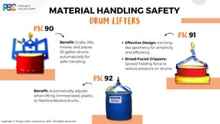 Copyright © Project Sales Corporation 2021. All Rights Reserved.
MATERIAL HANDLING SAFETY
DRum LIFTERS
PSC 90
PSC 91
PSC 92
Benefit: Grabs, lifts,
moves, and places
55-gallon drums
automatically for
safer handling.
Effective Design: Ice-tong-
like geometry for simplicity
and efficiency.
Broad-Faced Grippers:
Spread holding force to
reduce pressure on drums.
Benefit: Automatically adjusts
when lifting rimmed steel, plastic,
or fiber/cardboard drums.
 
