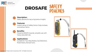 DROSAFE
Copyright © Project Sales Corporation 2021. All Rights Reserved.
SAFETY
POUCHES
Description:
Safety devices for securing tools at height.
Features:
Instant setup, 5:1 Safety Factor, fully encloses
and tethers items.
Benefits:
Prevents DROPS hazards, versatile use with
heavy-duty belt clip.
Applications:
Suitable for Two-Way Radios, Gas Detectors,
Multimeters, Aerosol Cans:
 