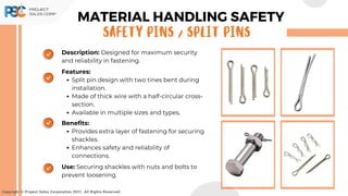 Copyright © Project Sales Corporation 2021. All Rights Reserved.
Description: Designed for maximum security
and reliability in fastening.
Features:
Split pin design with two tines bent during
installation.
Made of thick wire with a half-circular cross-
section.
Available in multiple sizes and types.
Benefits:
Provides extra layer of fastening for securing
shackles.
Enhances safety and reliability of
connections.
Use: Securing shackles with nuts and bolts to
prevent loosening.
MATERIAL HANDLING SAFETY
SAFETY PINS / SPLIT PINS
 