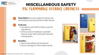 Copyright © Project Sales Corporation 2021. All Rights Reserved.
Description: Ensures safety for personnel
and products by storing flammable liquids.
Features:
Compliant with NFPA, OSHA, and FM
regulations.
Various sizes and designs available:
Manual close; Self-closing; Bi-fold self-
closing doors.
Benefits:
Maximizes safety and protection.
Secure storage for flammable liquids.
MISCELLANEOUS SAFETY
PSC FLAMMABLE STORAGE CABINETS
 