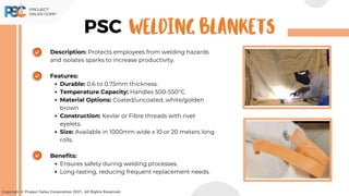 Copyright © Project Sales Corporation 2021. All Rights Reserved.
PSC
Description: Protects employees from welding hazards
and isolates sparks to increase productivity.
Features:
Durable: 0.6 to 0.75mm thickness.
Temperature Capacity: Handles 500-550°C.
Material Options: Coated/uncoated, white/golden
brown
Construction: Kevlar or Fibre threads with rivet
eyelets.
Size: Available in 1000mm wide x 10 or 20 meters long
rolls.
Benefits:
Ensures safety during welding processes.
Long-lasting, reducing frequent replacement needs.
WELDING BLANKETS
 