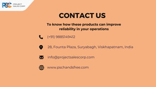CONTACT US
(+91) 9885149412
www.pschandsfree.com
28, Founta Plaza, Suryabagh, Viskhapatnam, India
info@projectsalescorp.com
To know how these products can improve
reliability in your operations
 