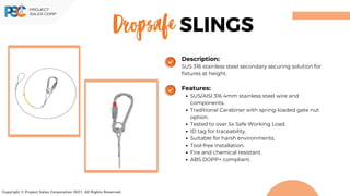 Dropsafe
Copyright © Project Sales Corporation 2021. All Rights Reserved.
SLINGS
Description:
SUS 316 stainless steel secondary securing solution for
fixtures at height.
Features:
SUS/AISI 316 4mm stainless steel wire and
components.
Traditional Carabiner with spring-loaded gate nut
option.
Tested to over 5x Safe Working Load.
ID tag for traceability.
Suitable for harsh environments.
Tool-free installation.
Fire and chemical resistant.
ABS DOPP+ compliant.
 