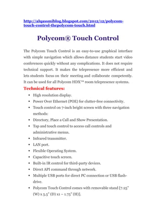 http://alqassmiblog.blogspot.com/2012/12/polycom-
touch-control-thepolycom-touch.html


        Polycom® Touch Control
The Polycom Touch Control is an easy-to-use graphical interface
with simple navigation which allows distance students start video
conferences quickly without any complications. It does not require
technical support. It makes the telepresence more efficient and
lets students focus on their meeting and collaborate competently.
It can be used for all Polycom HDX™ room telepresence systems.
Technical features:
   High resolution display.
   Power Over Ethernet (POE) for clutter-free connectivity.
   Touch control on 7-inch bright screen with three navigation
     methods:
   Directory, Place a Call and Show Presentation.
   Tap and touch control to access call controls and
     administrative menus.
   Infrared transmitter.
   LAN port.
   Flexible Operating System.
   Capacitive touch screen.
   Built-in IR control for third-party devices.
   Direct API command through network.
   Multiple USB ports for direct PC connection or USB flash-
     drive.
   Polycom Touch Control comes with removable stand [7.25”
     (W) x 5.5” (D) x1 – 1.75” (H)].
 