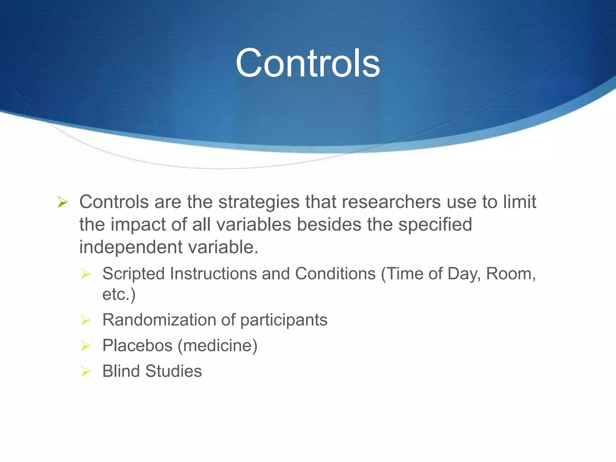 Controls 
 Controls are the strategies that researchers use to limit 
the impact of all variables besides the specified 
independent variable. 
 Scripted Instructions and Conditions (Time of Day, Room, 
etc.) 
 Randomization of participants 
 Placebos (medicine) 
 Blind Studies 
 