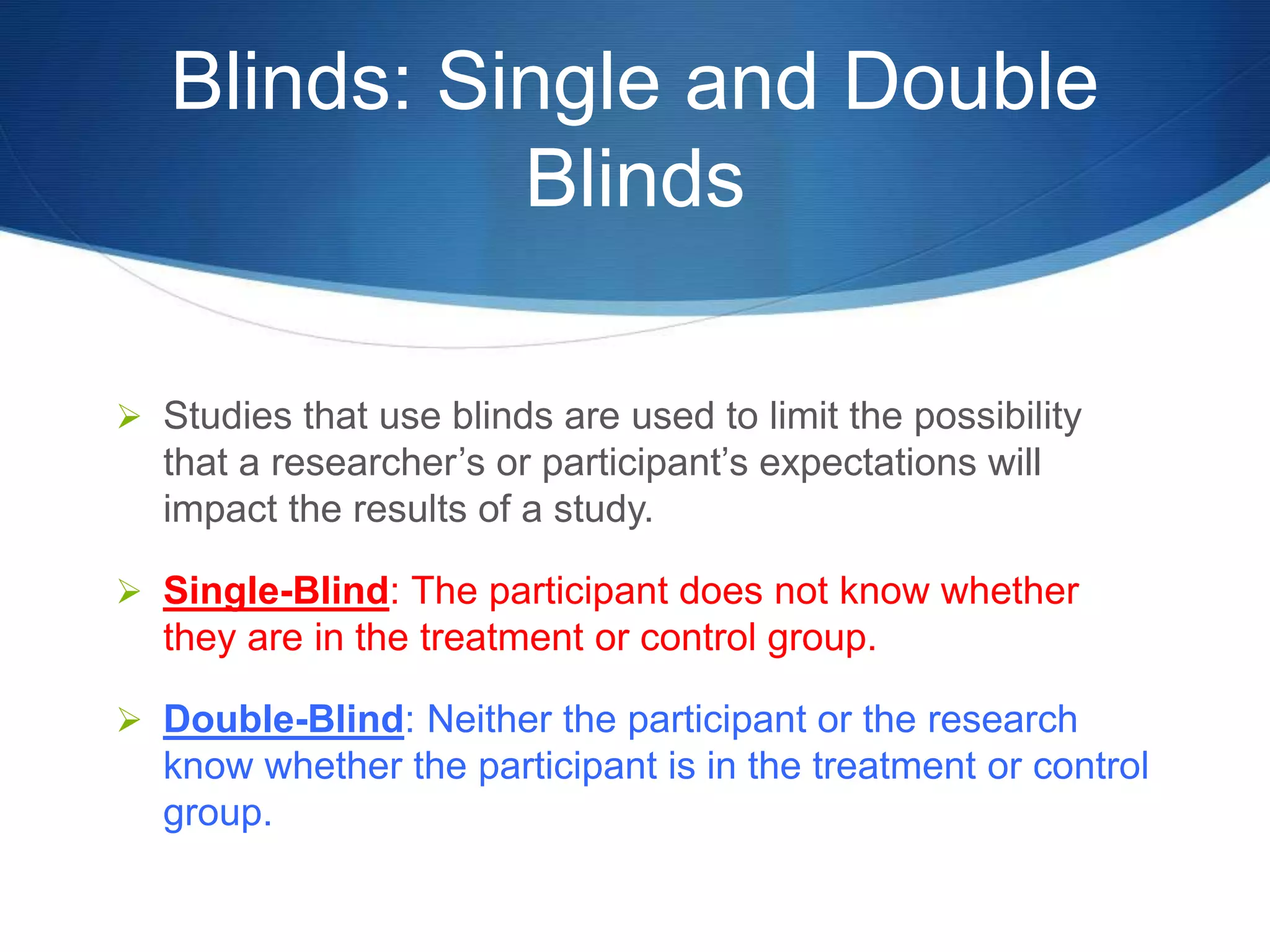 Blinds: Single and Double 
Blinds 
 Studies that use blinds are used to limit the possibility 
that a researcher’s or participant’s expectations will 
impact the results of a study. 
 Single-Blind: The participant does not know whether 
they are in the treatment or control group. 
 Double-Blind: Neither the participant or the research 
know whether the participant is in the treatment or control 
group. 
 