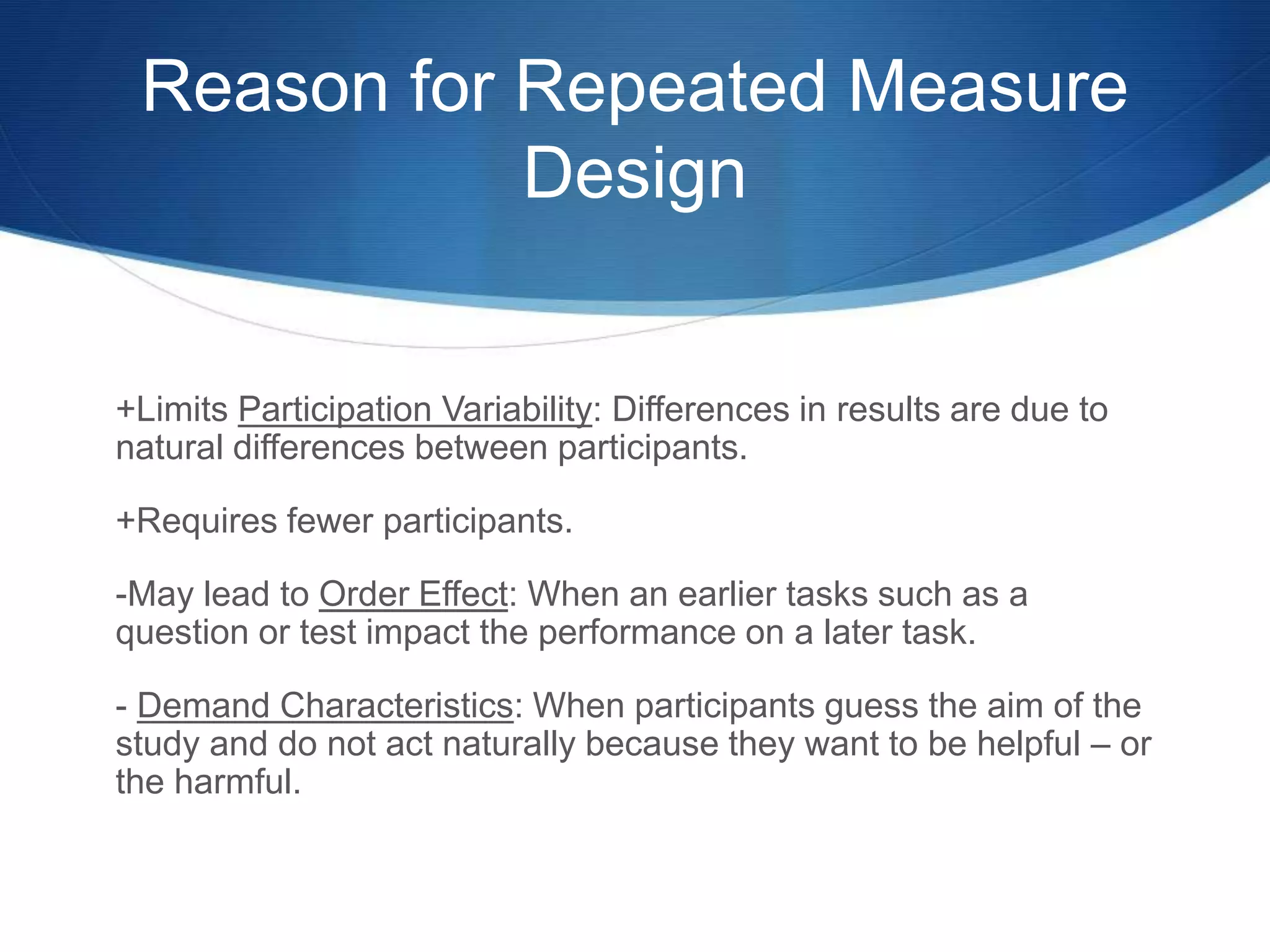 Reason for Repeated Measure 
Design 
+Limits Participation Variability: Differences in results are due to 
natural differences between participants. 
+Requires fewer participants. 
-May lead to Order Effect: When an earlier tasks such as a 
question or test impact the performance on a later task. 
- Demand Characteristics: When participants guess the aim of the 
study and do not act naturally because they want to be helpful – or 
the harmful. 
 
