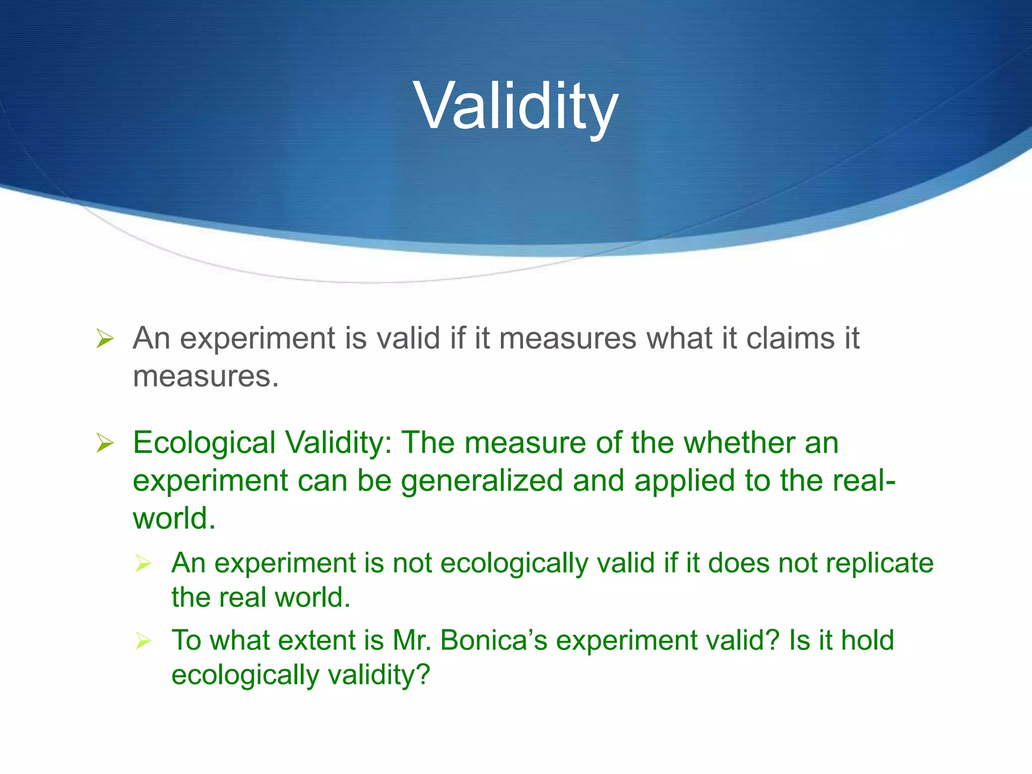 Validity 
 An experiment is valid if it measures what it claims it 
measures. 
 Ecological Validity: The measure of the whether an 
experiment can be generalized and applied to the real-world. 
 An experiment is not ecologically valid if it does not replicate 
the real world. 
 To what extent is Mr. Bonica’s experiment valid? Is it hold 
ecologically validity? 
 