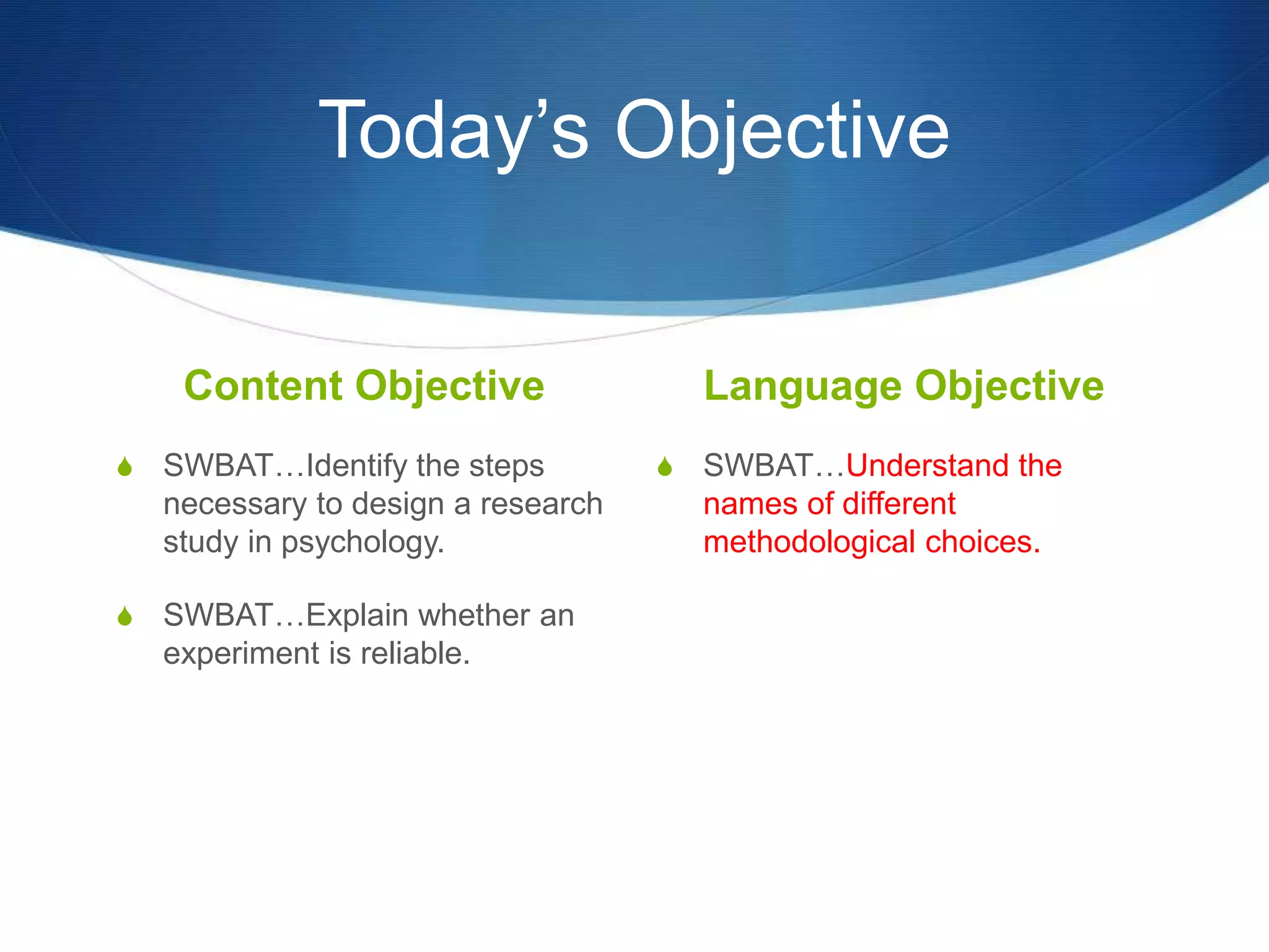 Today’s Objective 
Content Objective 
S SWBAT…Identify the steps 
necessary to design a research 
study in psychology. 
S SWBAT…Explain whether an 
experiment is reliable. 
Language Objective 
S SWBAT…Understand the 
names of different 
methodological choices. 
 