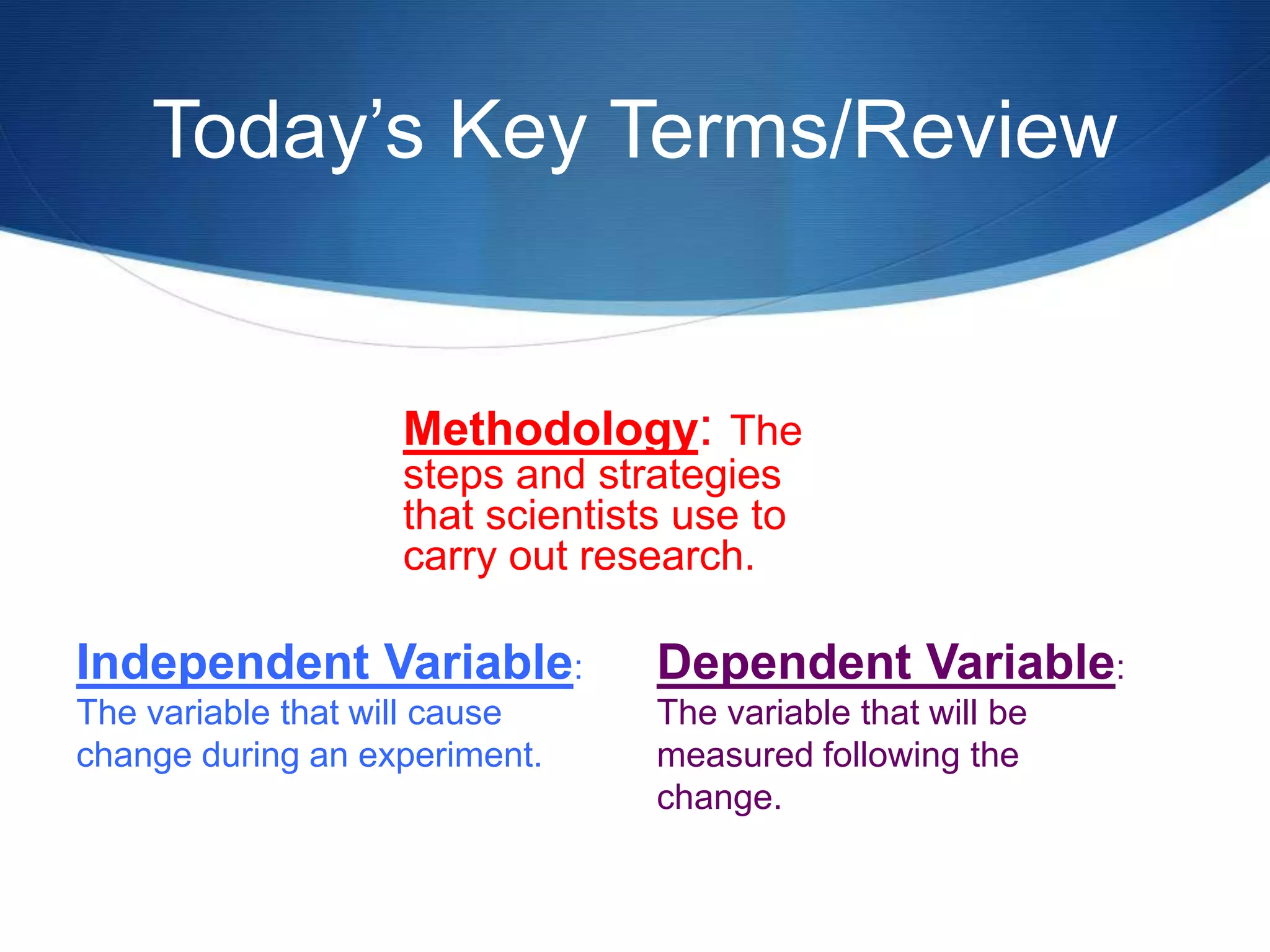Today’s Key Terms/Review 
Methodology: The 
steps and strategies 
that scientists use to 
carry out research. 
Dependent Variable: 
The variable that will be 
measured following the 
change. 
Independent Variable: 
The variable that will cause 
change during an experiment. 
 