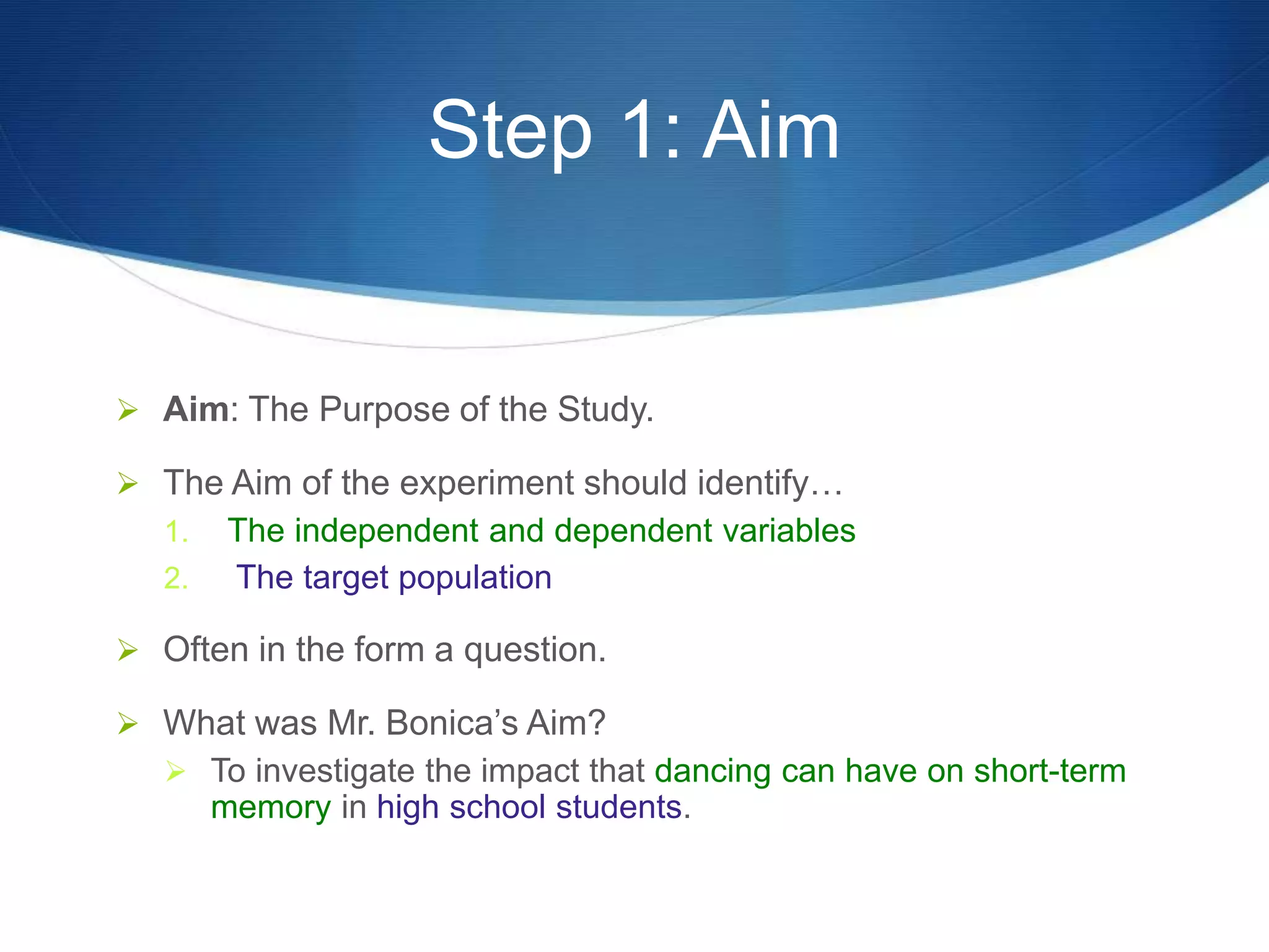 Step 1: Aim 
 Aim: The Purpose of the Study. 
 The Aim of the experiment should identify… 
1. The independent and dependent variables 
2. The target population 
 Often in the form a question. 
 What was Mr. Bonica’s Aim? 
 To investigate the impact that dancing can have on short-term 
memory in high school students. 
 