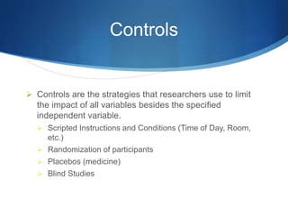 Controls 
 Controls are the strategies that researchers use to limit 
the impact of all variables besides the specified 
independent variable. 
 Scripted Instructions and Conditions (Time of Day, Room, 
etc.) 
 Randomization of participants 
 Placebos (medicine) 
 Blind Studies 
 