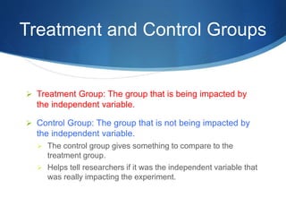 Treatment and Control Groups 
 Treatment Group: The group that is being impacted by 
the independent variable. 
 Control Group: The group that is not being impacted by 
the independent variable. 
 The control group gives something to compare to the 
treatment group. 
 Helps tell researchers if it was the independent variable that 
was really impacting the experiment. 
 