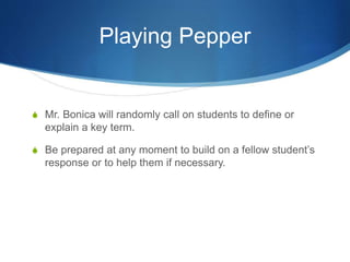 Playing Pepper 
S Mr. Bonica will randomly call on students to define or 
explain a key term. 
S Be prepared at any moment to build on a fellow student’s 
response or to help them if necessary. 
