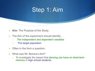 Step 1: Aim 
 Aim: The Purpose of the Study. 
 The Aim of the experiment should identify… 
1. The independent and dependent variables 
2. The target population 
 Often in the form a question. 
 What was Mr. Bonica’s Aim? 
 To investigate the impact that dancing can have on short-term 
memory in high school students. 
 