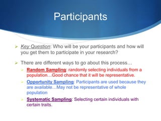 Participants 
 Key Question: Who will be your participants and how will 
you get them to participate in your research? 
 There are different ways to go about this process… 
 Random Sampling: randomly selecting individuals from a 
population…Good chance that it will be representative. 
 Opportunity Sampling: Participants are used because they 
are available…May not be representative of whole 
population 
 Systematic Sampling: Selecting certain individuals with 
certain traits. 
 