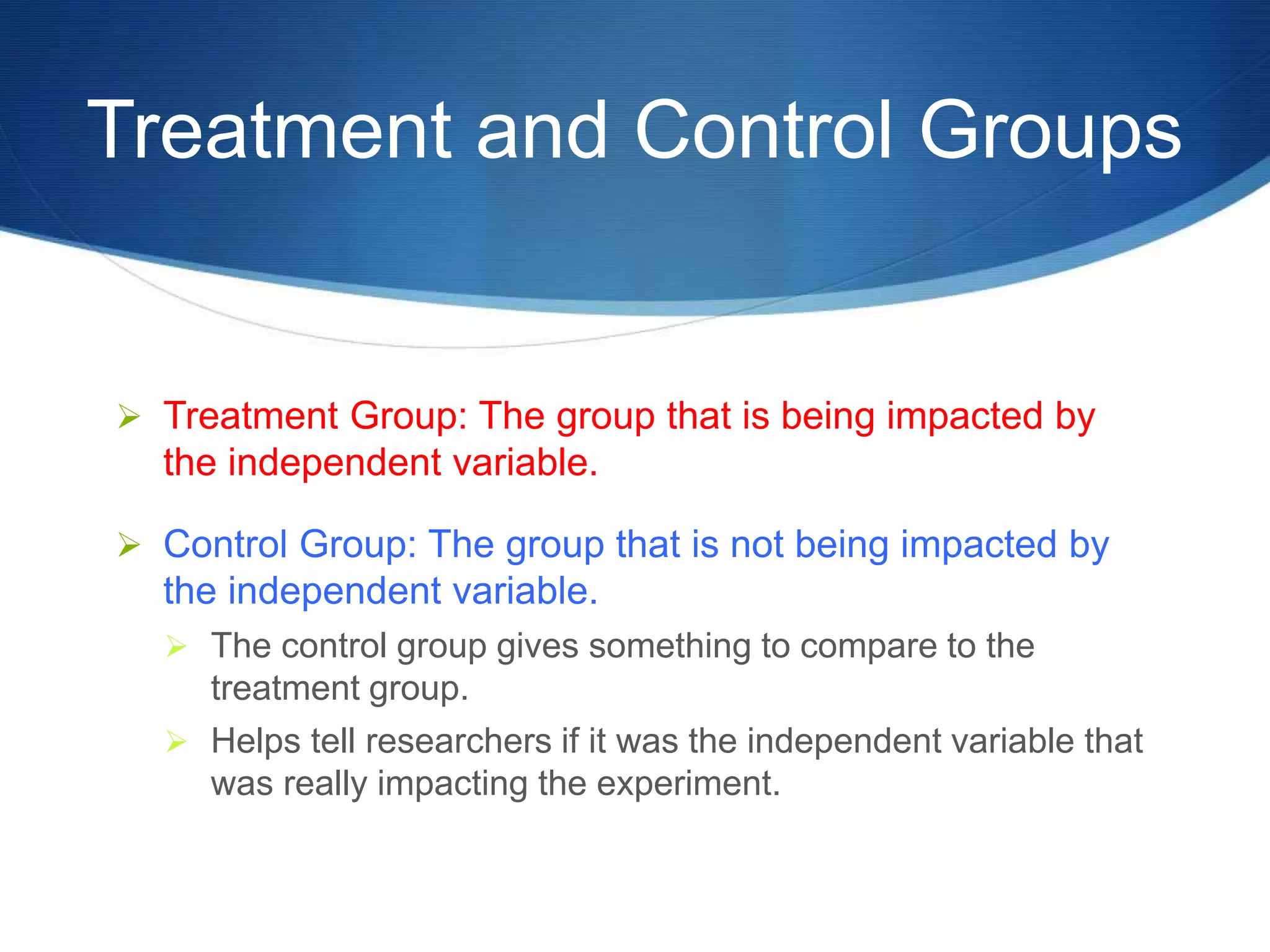 Treatment and Control Groups 
 Treatment Group: The group that is being impacted by 
the independent variable. 
 Control Group: The group that is not being impacted by 
the independent variable. 
 The control group gives something to compare to the 
treatment group. 
 Helps tell researchers if it was the independent variable that 
was really impacting the experiment. 
 