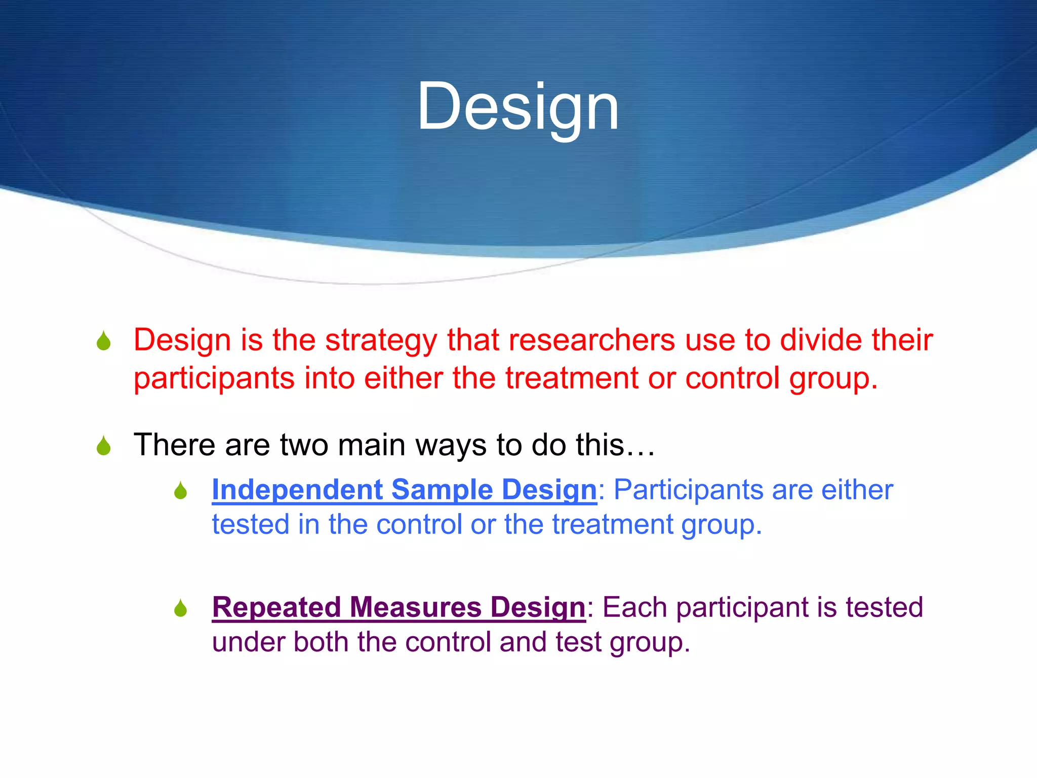 Design 
S Design is the strategy that researchers use to divide their 
participants into either the treatment or control group. 
S There are two main ways to do this… 
S Independent Sample Design: Participants are either 
tested in the control or the treatment group. 
S Repeated Measures Design: Each participant is tested 
under both the control and test group. 
 