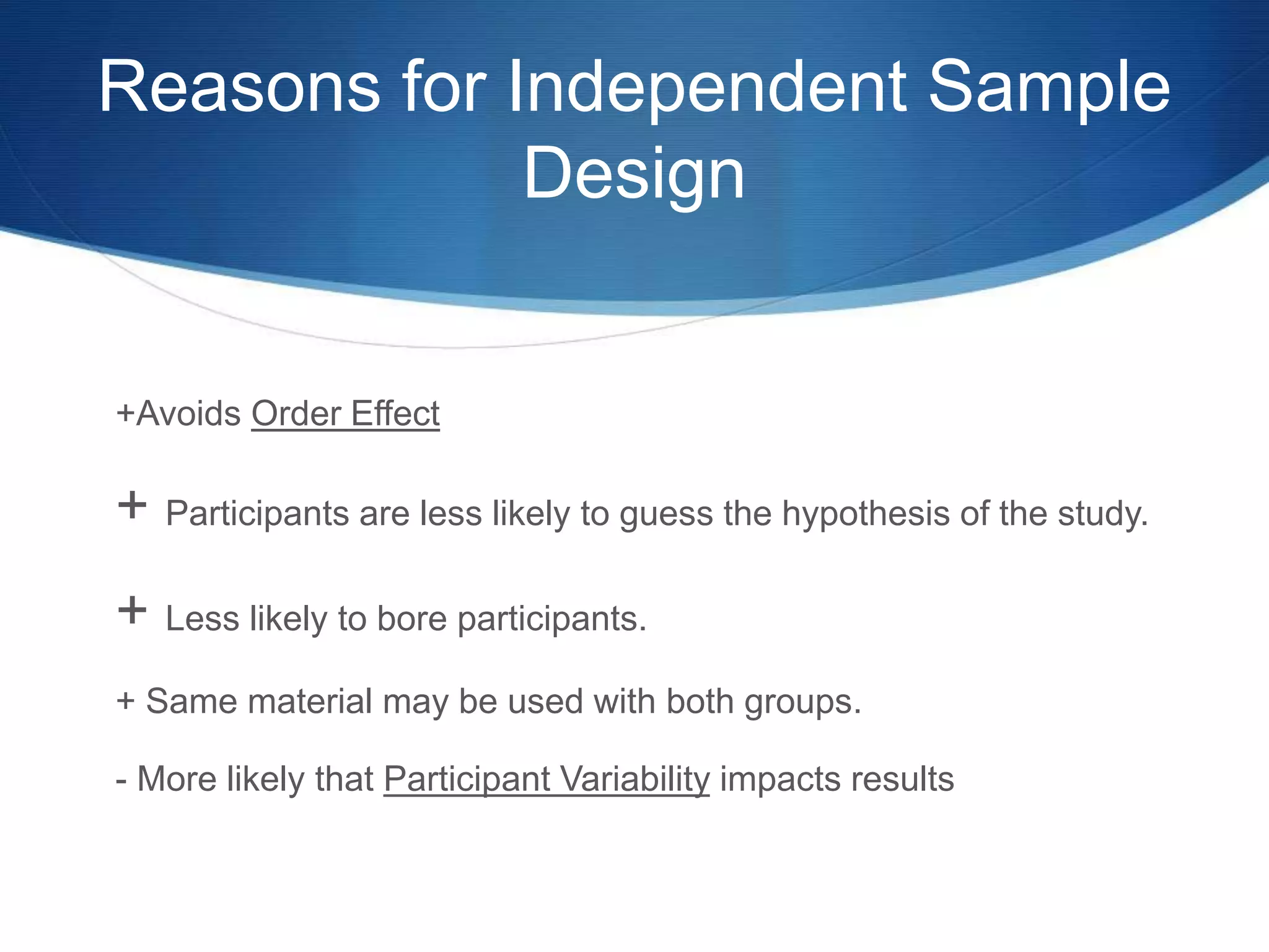 Reasons for Independent Sample 
Design 
+Avoids Order Effect 
+ Participants are less likely to guess the hypothesis of the study. 
+ Less likely to bore participants. 
+ Same material may be used with both groups. 
- More likely that Participant Variability impacts results 
 
