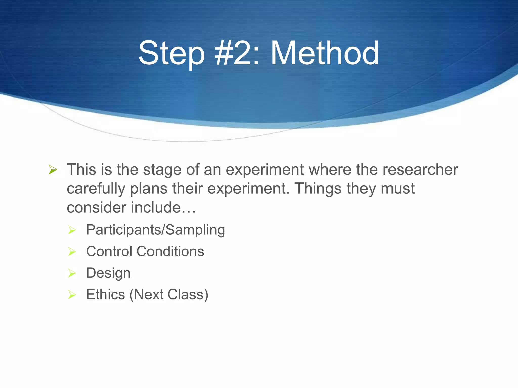 Step #2: Method 
 This is the stage of an experiment where the researcher 
carefully plans their experiment. Things they must 
consider include… 
 Participants/Sampling 
 Control Conditions 
 Design 
 Ethics (Next Class) 
 