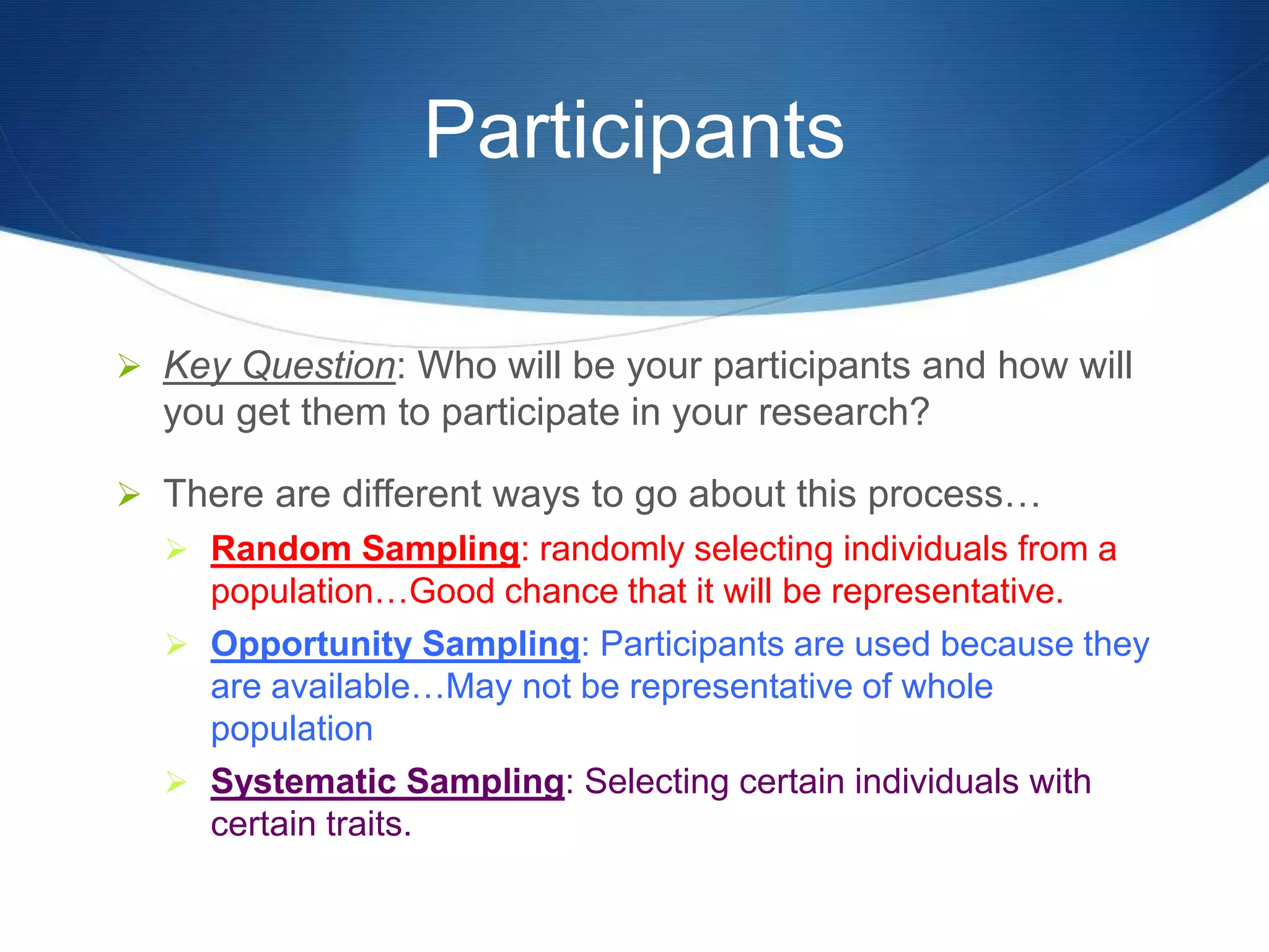 Participants 
 Key Question: Who will be your participants and how will 
you get them to participate in your research? 
 There are different ways to go about this process… 
 Random Sampling: randomly selecting individuals from a 
population…Good chance that it will be representative. 
 Opportunity Sampling: Participants are used because they 
are available…May not be representative of whole 
population 
 Systematic Sampling: Selecting certain individuals with 
certain traits. 
 
