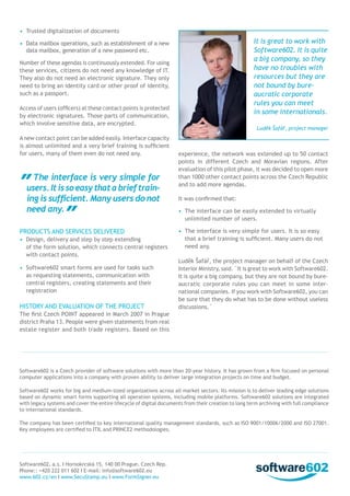 •	 Trusted digitalization of documents

It is great to work with
Software602. It is quite
a big company, so they
have no troubles with
resources but they are
not bound by bureaucratic corporate
rules you can meet
in some internationals.

•	 Data mailbox operations, such as establishment of a new
data mailbox, generation of a new password etc.
Number of these agendas is continuously extended. For using
these services, citizens do not need any knowledge of IT.
They also do not need an electronic signature. They only
need to bring an identity card or other proof of identity,
such as a passport.
Access of users (officers) at these contact points is protected
by electronic signatures. Those parts of communication,
which involve sensitive data, are encrypted.
A new contact point can be added easily. Interface capacity
is almost unlimited and a very brief training is sufficient
for users, many of them even do not need any.

The interface is very simple for
users. It is so easy that a brief training is sufficient. Many users do not
need any.
Products and services delivered
•	 Design, delivery and step by step extending
of the form solution, which connects central registers
with contact points.
•	 Software602 smart forms are used for tasks such
as requesting statements, communication with
central registers, creating statements and their
registration

History and evaluation of the project

Luděk Šafář, project manager

experience, the network was extended up to 50 contact
points in different Czech and Moravian regions. After
evaluation of this pilot phase, it was decided to open more
than 1000 other contact points across the Czech Republic
and to add more agendas.
It was confirmed that:
•	 The interface can be easily extended to virtually
unlimited number of users.
•	 The interface is very simple for users. It is so easy
that a brief training is sufficient. Many users do not
need any.
Luděk Šafář, the project manager on behalf of the Czech
Interior Ministry, said. ˝It is great to work with Software602.
It is quite a big company, but they are not bound by bureaucratic corporate rules you can meet in some international companies. If you work with Software602, you can
be sure that they do what has to be done without useless
discussions.˝

The first Czech POINT appeared in March 2007 in Prague
district Praha 13. People were given statements from real
estate register and both trade registers. Based on this

Software602 is a Czech provider of software solutions with more than 20-year history. It has grown from a firm focused on personal
computer applications into a company with proven ability to deliver large integration projects on time and budget.
Software602 works for big and medium-sized organizations across all market sectors. Its mission is to deliver leading edge solutions
based on dynamic smart forms supporting all operation systems, including mobile platforms. Software602 solutions are integrated
with legacy systems and cover the entire lifecycle of digital documents from their creation to long term archiving with full compliance
to international standards.
The company has been certified to key international quality management standards, such as ISO 9001/10006/2000 and ISO 27001.
Key employees are certified to ITIL and PRINCE2 methodologies.

Software602, a.s. I Hornokrcská 15, 140 00 Prague, Czech Rep.
Phone:: +420 222 011 602 I E-mail: info@software602.eu
www.602.cz/en I www.SecuStamp.eu I www.FormSigner.eu

 