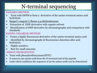N-terminal sequencing
SANGER’S METHOD
 Treat with DNFB to form a derivative of the amino-terminal amino acid
hydrolysis
 Sanger's reagent (1-fluoro-2,4-dinitrobenzene
 Extraction of DNP-derivative with organic solvent
 Identification of DNP-derivative by chromatography and comparison with
standards
DANSYL CHLORIDE METHOD
 Forms a highly fluorescent derivative of the amino-terminal amino acid
 Identified by chromatography & fluorescence detection after acid
hydrolysis.
 Highly sensitive.
 Best for small amounts.
EDMAN DEGRADATION
 Treat with phenylisothiocyanate(PITC)
 It removes one amino acid from the N-terminal end of the peptide
 under ideal conditions the sequence of 30-60 amino acids can be determined
12
 