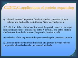 CLINICAL applications of protein sequencing
a) Identification of the protein family to which a particular protein
belongs and finding the evolutionary history of that protein.
b) Prediction of the cellular localization of the protein based on its target
sequence (sequence of amino acids at the N terminal end of the protein
which determines the location of the protein inside the cell).
c) Prediction of the sequence of the gene encoding the particular protein.
d) Discovering the structure and function of a protein through various
computational methods and experimental methods
29
 