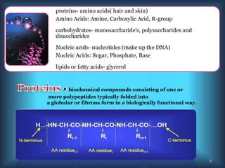 proteins- amino acids( hair and skin)
Amino Acids: Amine, Carboxylic Acid, R-group
carbohydrates- monosaccharide's, polysaccharides and
disaccharides
Nucleic acids- nucleotides (make up the DNA)
Nucleic Acids: Sugar, Phosphate, Base
lipids or fatty acids- glycerol
biochemical compounds consisting of one or
more polypeptides typically folded into
a globular or fibrous form in a biologically functional way.
3
 