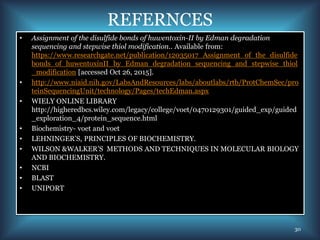 REFERNCES
• Assignment of the disulfide bonds of huwentoxin-II by Edman degradation
sequencing and stepwise thiol modification.. Available from:
https://www.researchgate.net/publication/12035017_Assignment_of_the_disulfide
bonds_of_huwentoxinII_by_Edman_degradation_sequencing_and_stepwise_thiol
_modification [accessed Oct 26, 2015].
• http://www.niaid.nih.gov/LabsAndResources/labs/aboutlabs/rtb/ProtChemSec/pro
teinSequencingUnit/technology/Pages/techEdman.aspx
• WIELY ONLINE LIBRARY
http://higheredbcs.wiley.com/legacy/college/voet/0470129301/guided_exp/guided
_exploration_4/protein_sequence.html
• Biochemistry- voet and voet
• LEHNINGER’S, PRINCIPLES OF BIOCHEMISTRY.
• WILSON &WALKER’S METHODS AND TECHNIQUES IN MOLECULAR BIOLOGY
AND BIOCHEMISTRY.
• NCBI
• BLAST
• UNIPORT
30
 